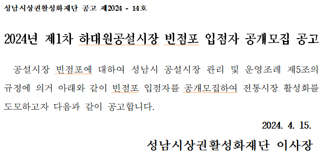성남시상권활성화재단 공고 제2024-14호
2024년 제1차 하대원공설시장 빈점포 입점자 공개모집 공고
공설시장 빈점포에 대하여 성남시 공설시장 관리 및 운영조례 제5조의 규정에 의거 아래와 같이 빈점포 입점자를 공개모집하여 전통시장 활성화를 도모하고자 다음과 같이 공고합니다.
2024. 4. 15.
성남시상권활성화재단 이사장
